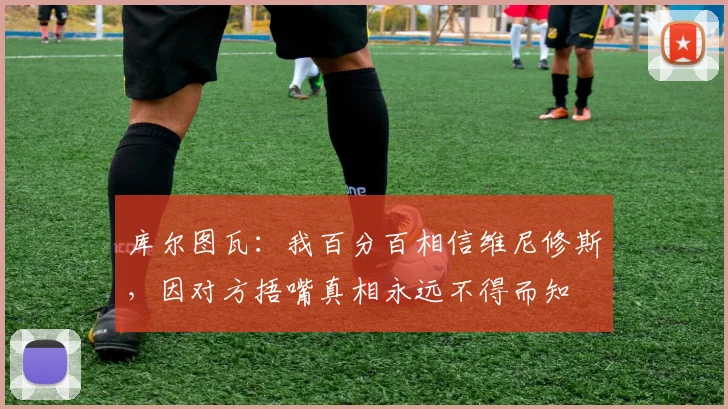 库尔图瓦：我百分百相信维尼修斯，因对方捂嘴真相永远不得而知