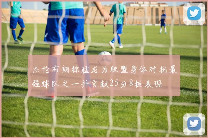 杰伦布朗称猛龙为联盟身体对抗最强球队之一并贡献25分8板表现