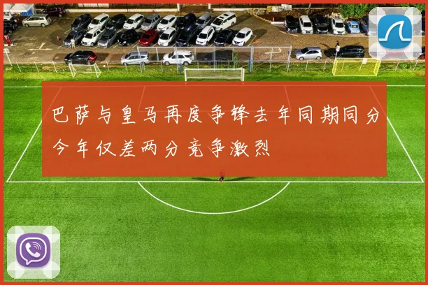巴萨与皇马再度争锋去年同期同分今年仅差两分竞争激烈