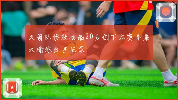 火箭队惨败快船20分创下本赛季最大输球分差记录