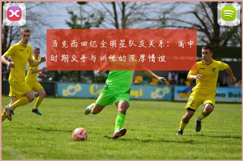 马克西回忆全明星队友关系：高中时期交手与训练的深厚情谊