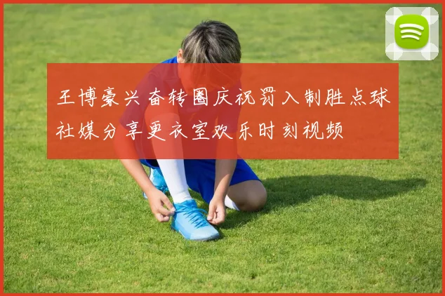 王博豪兴奋转圈庆祝罚入制胜点球社媒分享更衣室欢乐时刻视频