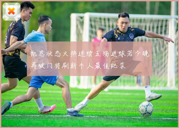 凯恩状态火热连续五场进球若今晚再破门将刷新个人最佳纪录