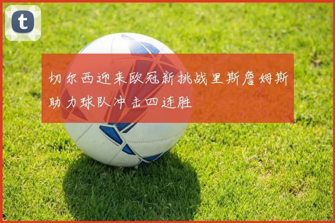 切尔西迎来欧冠新挑战里斯詹姆斯助力球队冲击四连胜