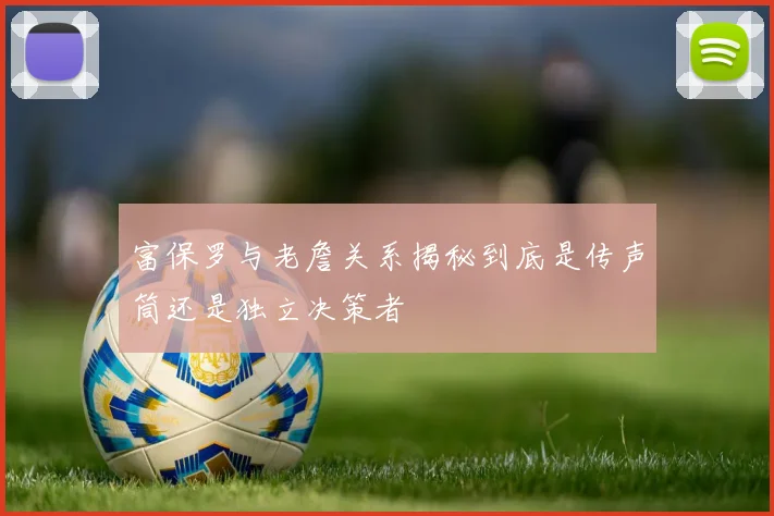 富保罗与老詹关系揭秘到底是传声筒还是独立决策者