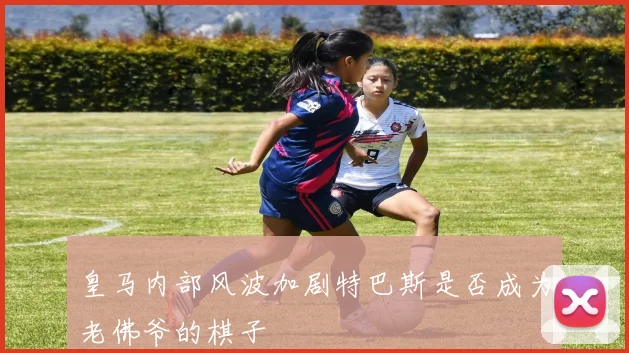 皇马内部风波加剧特巴斯是否成为老佛爷的棋子
