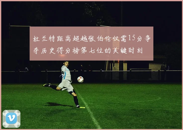 杜兰特距离超越张伯伦仅需15分争夺历史得分榜第七位的关键时刻