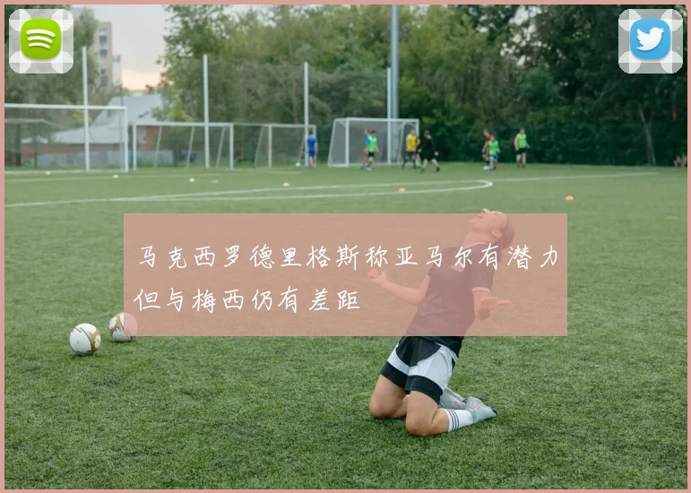 马克西罗德里格斯称亚马尔有潜力但与梅西仍有差距