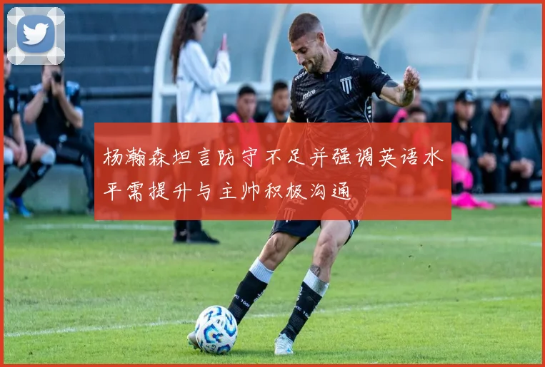 杨瀚森坦言防守不足并强调英语水平需提升与主帅积极沟通