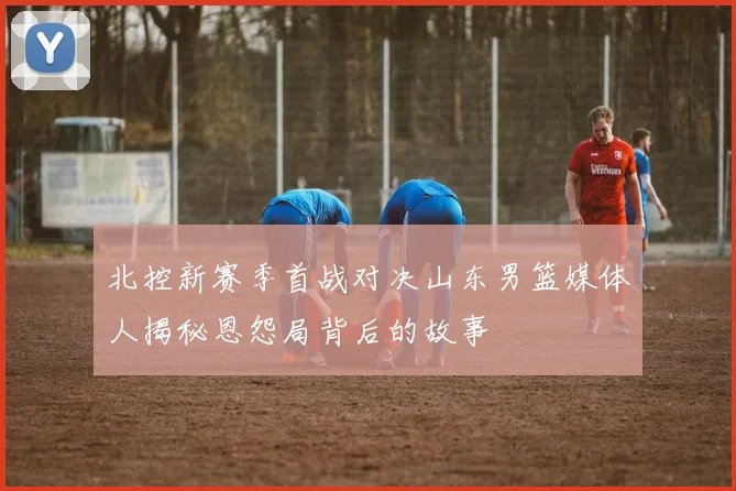 北控新赛季首战对决山东男篮媒体人揭秘恩怨局背后的故事