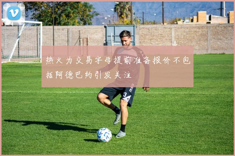 热火为交易字母提前准备报价不包括阿德巴约引发关注