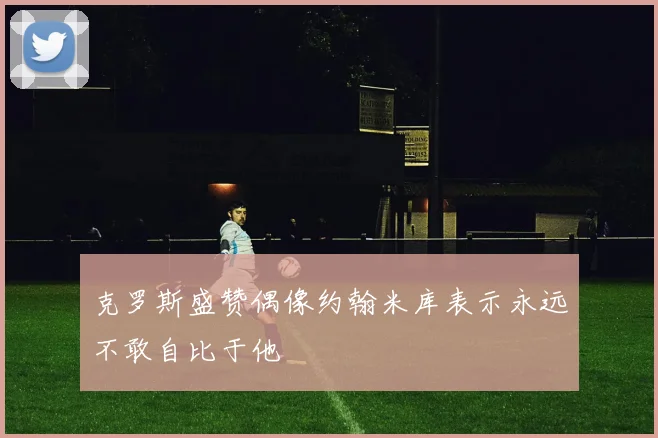 克罗斯盛赞偶像约翰米库表示永远不敢自比于他