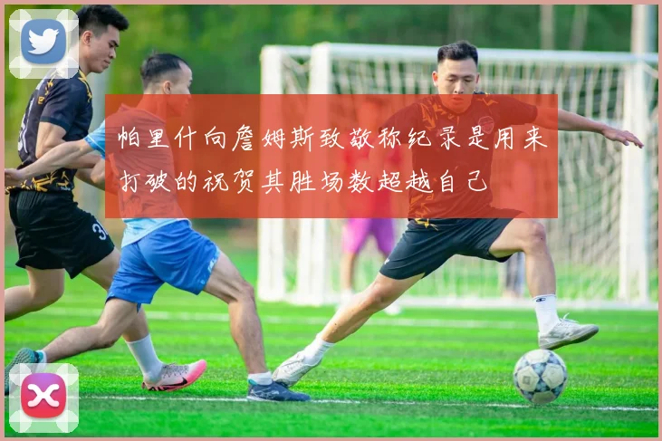 帕里什向詹姆斯致敬称纪录是用来打破的祝贺其胜场数超越自己