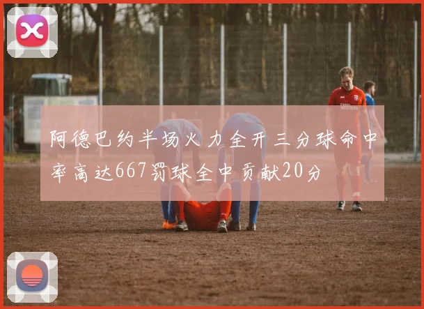 阿德巴约半场火力全开三分球命中率高达667罚球全中贡献20分