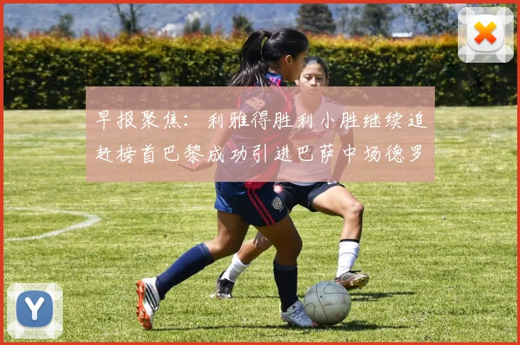 早报聚焦：利雅得胜利小胜继续追赶榜首巴黎成功引进巴萨中场德罗