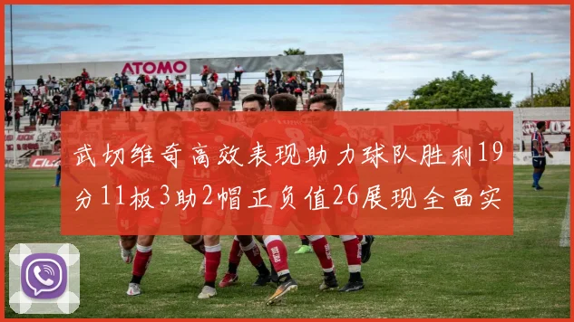 武切维奇高效表现助力球队胜利19分11板3助2帽正负值26展现全面实力