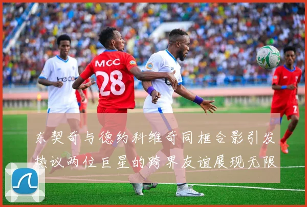 东契奇与德约科维奇同框合影引发热议两位巨星的跨界友谊展现无限魅力