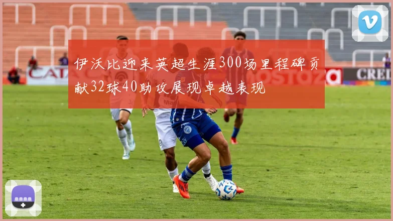 伊沃比迎来英超生涯300场里程碑贡献32球40助攻展现卓越表现