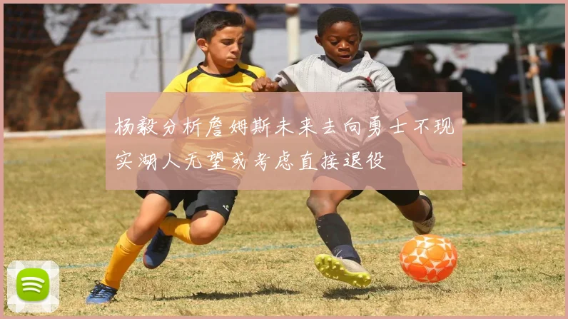杨毅分析詹姆斯未来去向勇士不现实湖人无望或考虑直接退役