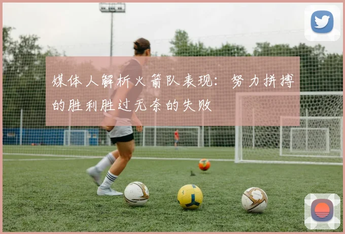 媒体人解析火箭队表现：努力拼搏的胜利胜过无奈的失败