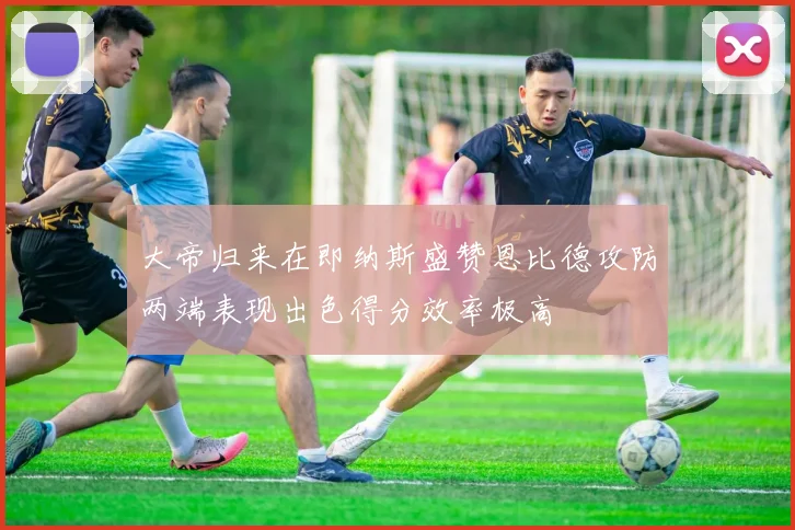 大帝归来在即纳斯盛赞恩比德攻防两端表现出色得分效率极高