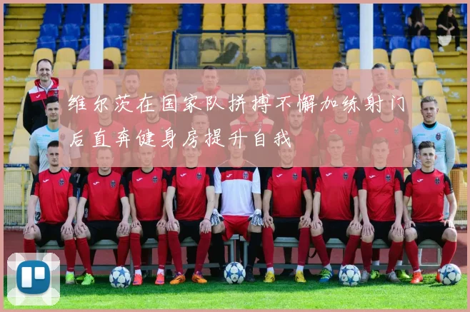 维尔茨在国家队拼搏不懈加练射门后直奔健身房提升自我
