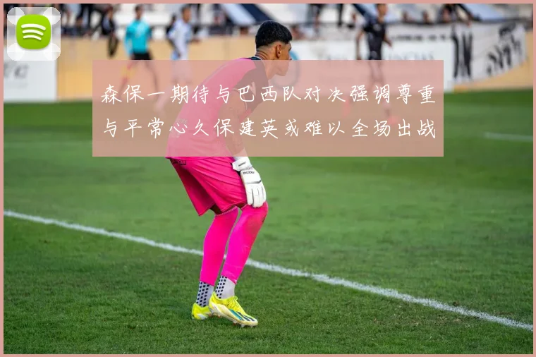 森保一期待与巴西队对决强调尊重与平常心久保建英或难以全场出战