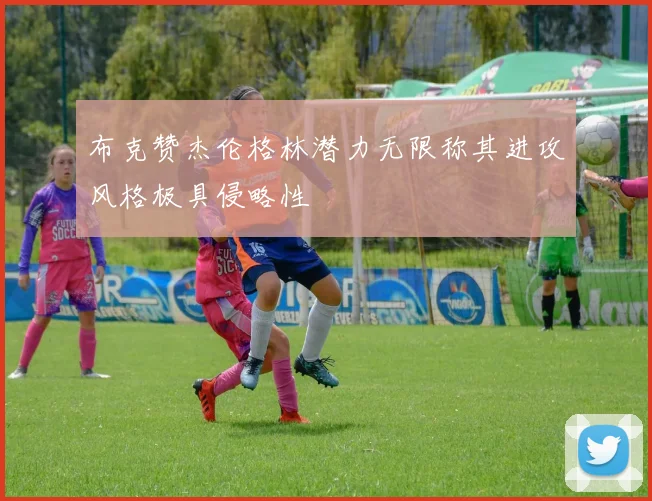 布克赞杰伦格林潜力无限称其进攻风格极具侵略性