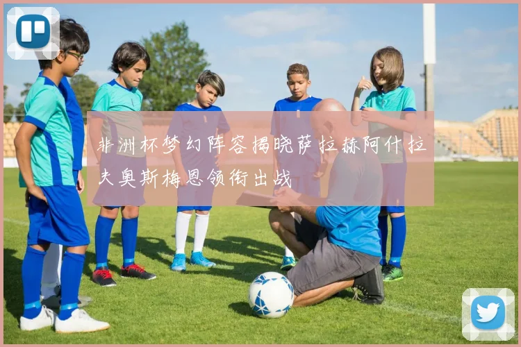 非洲杯梦幻阵容揭晓萨拉赫阿什拉夫奥斯梅恩领衔出战
