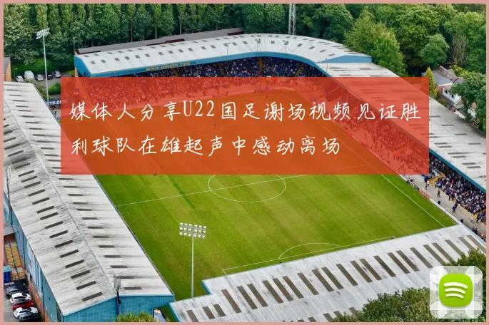 媒体人分享U22国足谢场视频见证胜利球队在雄起声中感动离场