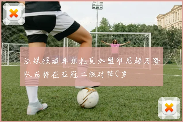 法媒报道库尔扎瓦加盟印尼超万隆队或将在亚冠二级对阵C罗