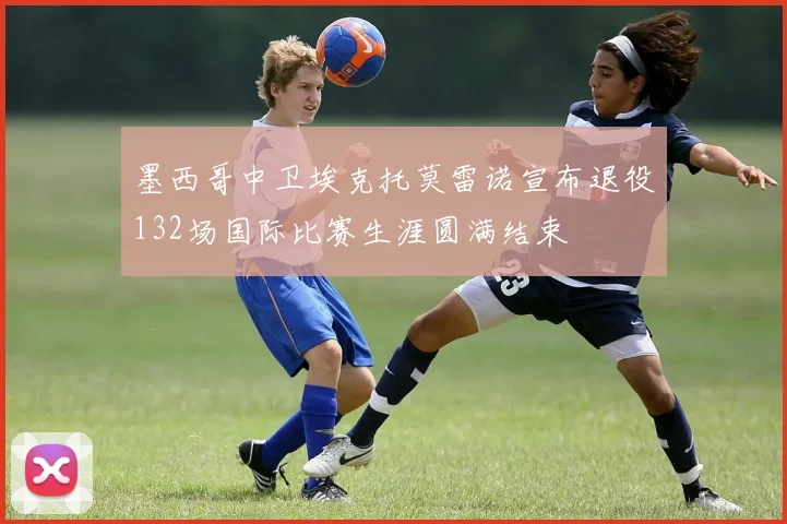 墨西哥中卫埃克托莫雷诺宣布退役132场国际比赛生涯圆满结束