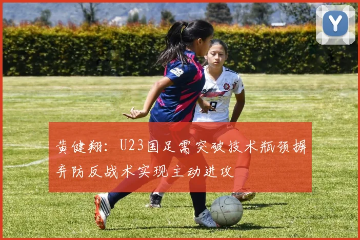 黄健翔：U23国足需突破技术瓶颈摒弃防反战术实现主动进攻